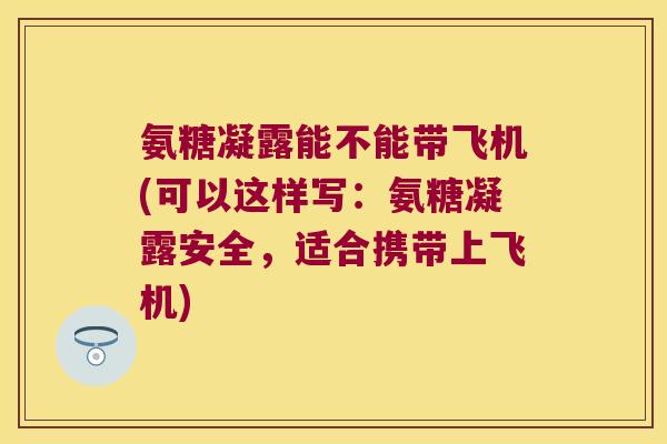 氨糖凝露能不能带飞机(可以这样写:氨糖凝露安全,适合携带上飞机) 氨糖凝露能不能带飞机(可以这样写:氨糖凝露安全,适合携带上飞机)