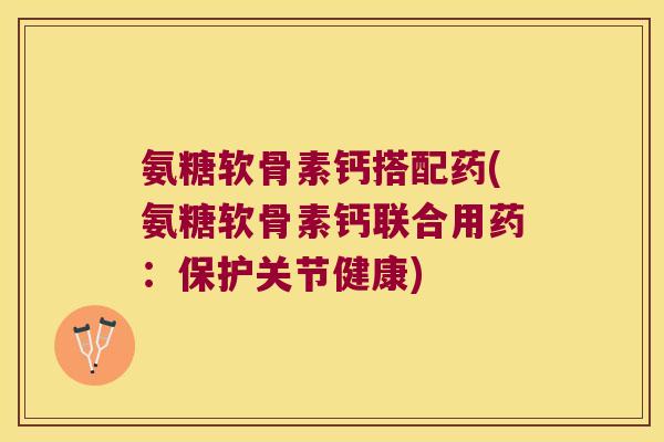 氨糖软骨素钙搭配药(氨糖软骨素钙联合用药:保护关节健康) 氨糖软骨素钙搭配药(氨糖软骨素钙联合用药:保护关节健康)