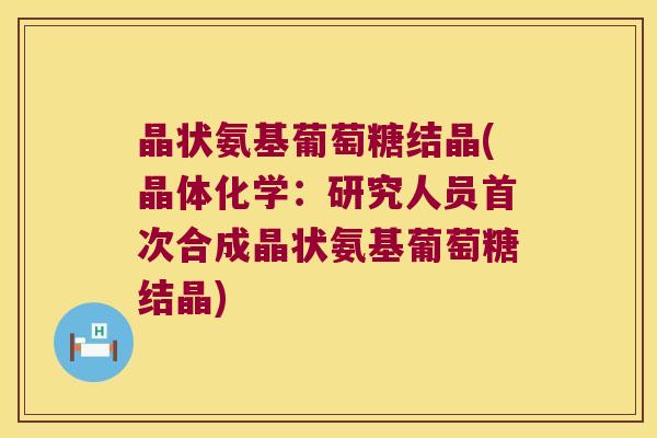 晶状氨基葡萄糖结晶(晶体化学：研究人员首次合成晶状氨基葡萄糖结晶)