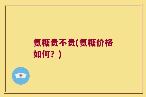 氨糖贵不贵(氨糖价格如何？)