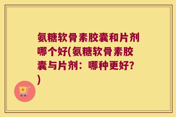 氨糖软骨素胶囊和片剂哪个好(氨糖软骨素胶囊与片剂：哪种更好？)