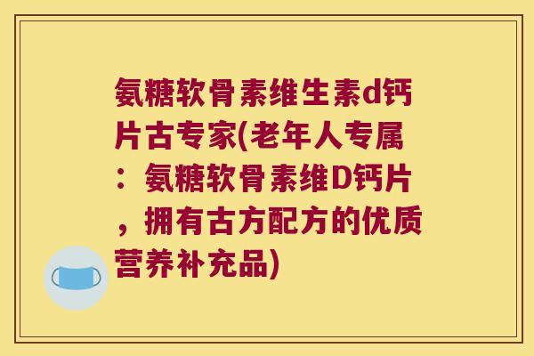 氨糖软骨素维生素d钙片古专家(老年人专属：氨糖软骨素维D钙片，拥有古方配方的优质营养补充品)