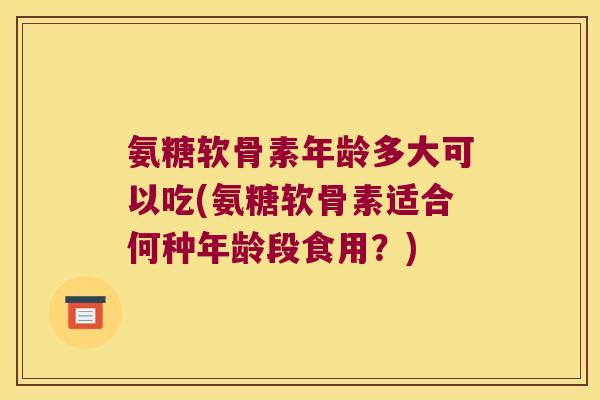 氨糖软骨素年龄多大可以吃(氨糖软骨素适合何种年龄段食用？)