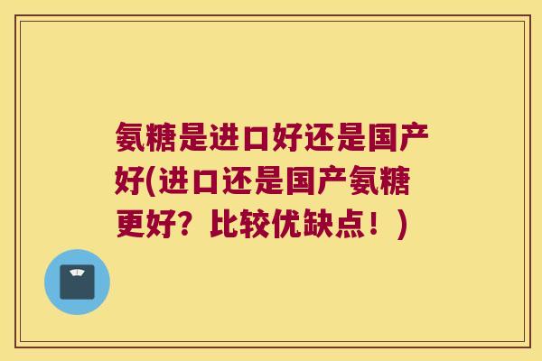 氨糖是进口好还是国产好(进口还是国产氨糖更好?比较优缺点!) 氨糖是进口好还是国产好(进口还是国产氨糖更好?比较优缺点!)