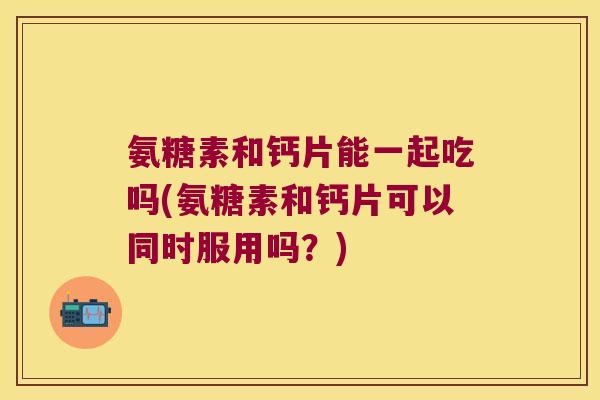 氨糖素和钙片能一起吃吗(氨糖素和钙片可以同时服用吗?) 氨糖素和钙片能一起吃吗(氨糖素和钙片可以同时服用吗?)