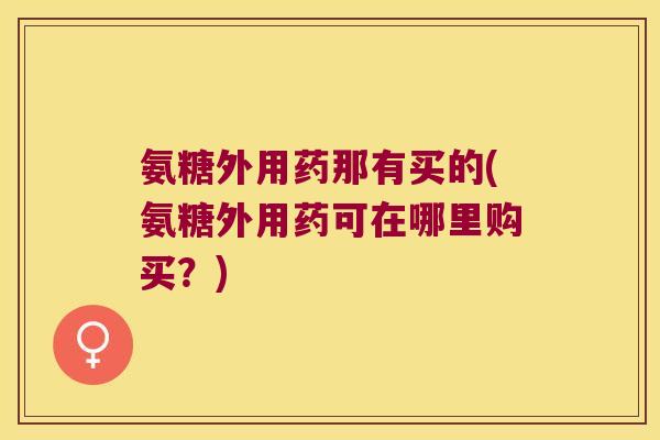 氨糖外用药那有买的(氨糖外用药可在哪里购买？)