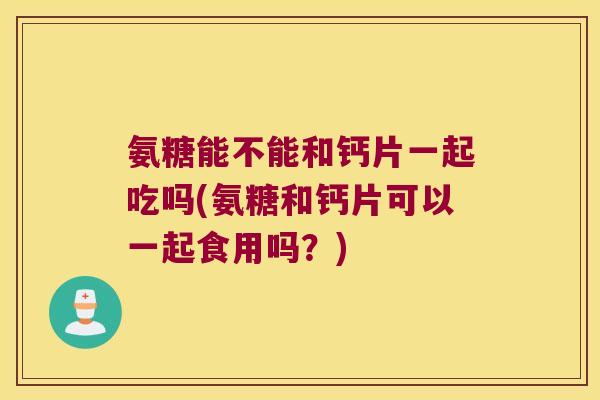 氨糖能不能和钙片一起吃吗(氨糖和钙片可以一起食用吗?) 氨糖能不能和钙片一起吃吗(氨糖和钙片可以一起食用吗?)