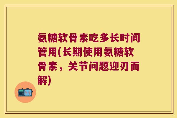 氨糖软骨素吃多长时间管用(长期使用氨糖软骨素,关节问题迎刃而解) 氨糖软骨素吃多长时间管用(长期使用氨糖软骨素,关节问题迎刃而解)