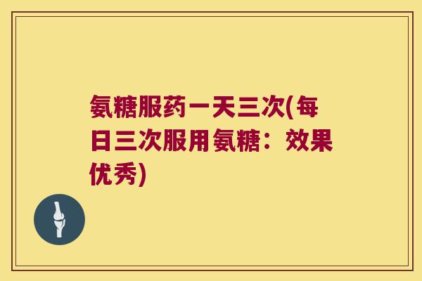氨糖服药一天三次(每日三次服用氨糖:效果优秀) 氨糖服药一天三次(每日三次服用氨糖:效果优秀)