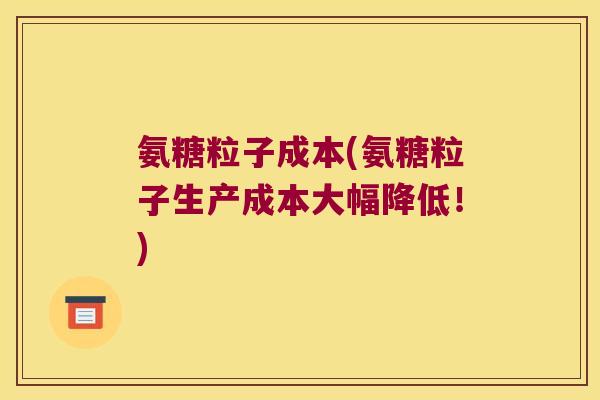 氨糖粒子成本(氨糖粒子生产成本大幅降低!) 氨糖粒子成本(氨糖粒子生产成本大幅降低!)