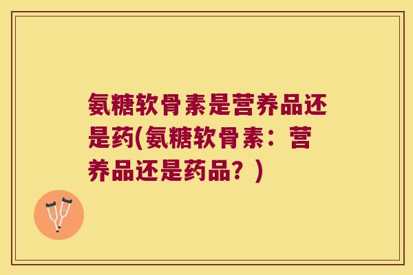 氨糖软骨素是营养品还是药(氨糖软骨素：营养品还是药品？)
