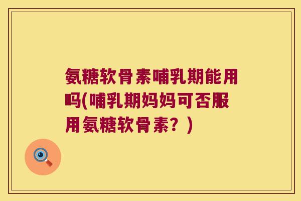 氨糖软骨素哺乳期能用吗(哺乳期妈妈可否服用氨糖软骨素？)