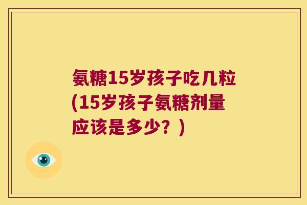 氨糖15岁孩子吃几粒(15岁孩子氨糖剂量应该是多少？)