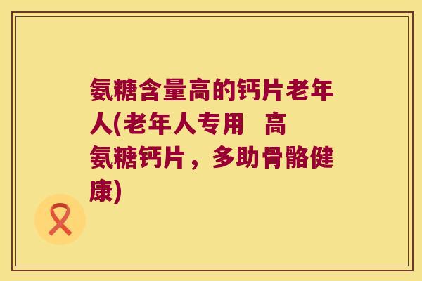 氨糖含量高的钙片老年人(老年人专用  高氨糖钙片，多助骨骼健康)