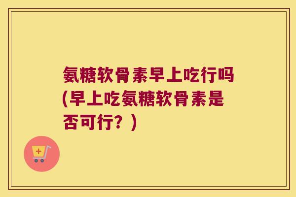 氨糖软骨素早上吃行吗(早上吃氨糖软骨素是否可行?) 氨糖软骨素早上吃行吗(早上吃氨糖软骨素是否可行?)