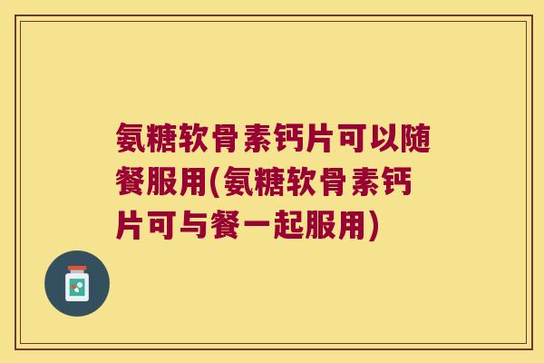 氨糖软骨素钙片可以随餐服用(氨糖软骨素钙片可与餐一起服用)