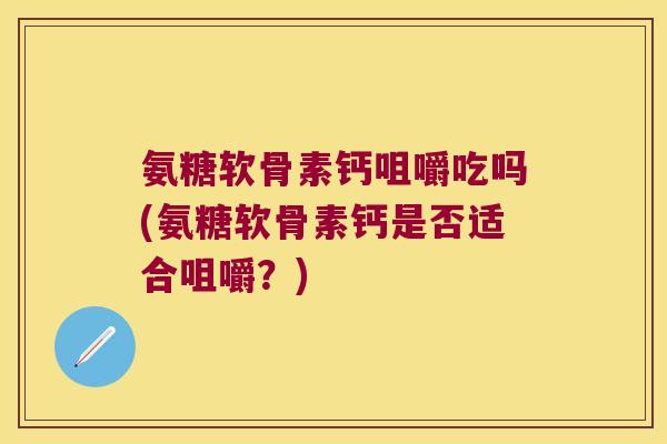 氨糖软骨素钙咀嚼吃吗(氨糖软骨素钙是否适合咀嚼?) 氨糖软骨素钙咀嚼吃吗(氨糖软骨素钙是否适合咀嚼?)