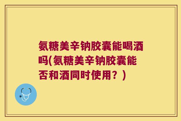 氨糖美辛钠胶囊能喝酒吗(氨糖美辛钠胶囊能否和酒同时使用?) 氨糖美辛钠胶囊能喝酒吗(氨糖美辛钠胶囊能否和酒同时使用?)