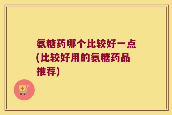 氨糖药哪个比较好一点(比较好用的氨糖药品推荐) 氨糖药哪个比较好一点(比较好用的氨糖药品推荐)