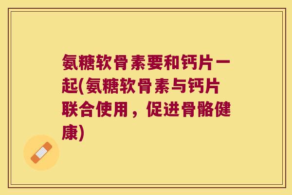 氨糖软骨素要和钙片一起(氨糖软骨素与钙片联合使用,促进骨骼健康) 氨糖软骨素要和钙片一起(氨糖软骨素与钙片联合使用,促进骨骼健康)