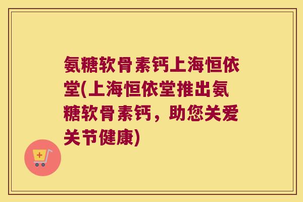 氨糖软骨素钙上海恒依堂(上海恒依堂推出氨糖软骨素钙,助您关爱关节健康) 氨糖软骨素钙上海恒依堂(上海恒依堂推出氨糖软骨素钙,助您关爱关节健康)