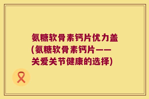 氨糖软骨素钙片优力盖(氨糖软骨素钙片——关爱关节健康的选择) 氨糖软骨素钙片优力盖(氨糖软骨素钙片——关爱关节健康的选择)