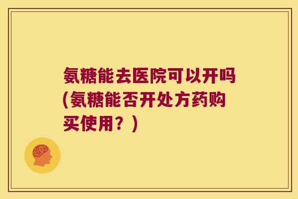 氨糖能去医院可以开吗(氨糖能否开处方药购买使用？)
