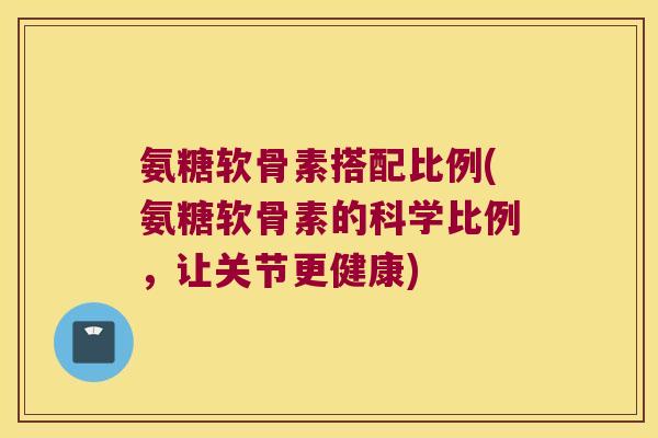 氨糖软骨素搭配比例(氨糖软骨素的科学比例，让关节更健康)