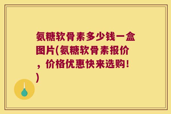氨糖软骨素多少钱一盒图片(氨糖软骨素报价，价格优惠快来选购！)