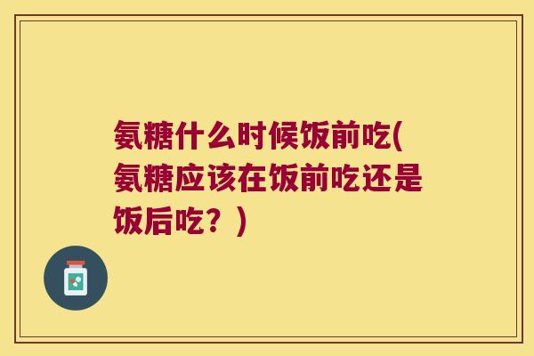 氨糖什么时候饭前吃(氨糖应该在饭前吃还是饭后吃?) 氨糖什么时候饭前吃(氨糖应该在饭前吃还是饭后吃?)