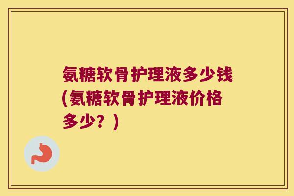 氨糖软骨护理液多少钱(氨糖软骨护理液价格多少?) 氨糖软骨护理液多少钱(氨糖软骨护理液价格多少?)