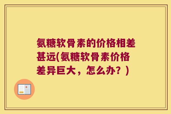氨糖软骨素的价格相差甚远(氨糖软骨素价格差异巨大,怎么办?) 氨糖软骨素的价格相差甚远(氨糖软骨素价格差异巨大,怎么办?)