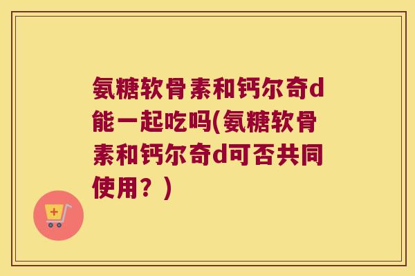 氨糖软骨素和钙尔奇d能一起吃吗(氨糖软骨素和钙尔奇d可否共同使用？)