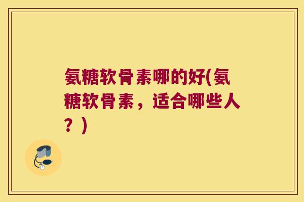 氨糖软骨素哪的好(氨糖软骨素,适合哪些人?) 氨糖软骨素哪的好(氨糖软骨素,适合哪些人?)