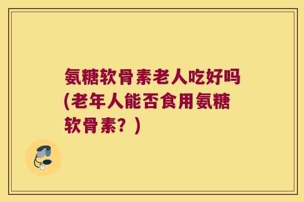 氨糖软骨素老人吃好吗(老年人能否食用氨糖软骨素?) 氨糖软骨素老人吃好吗(老年人能否食用氨糖软骨素?)