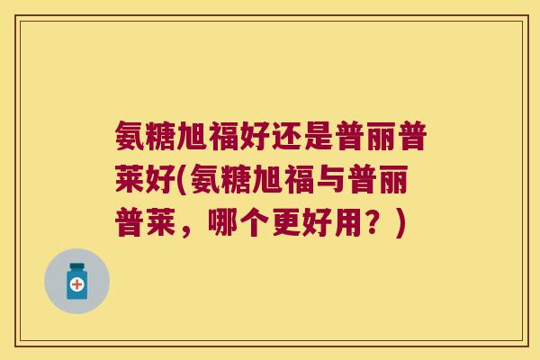氨糖旭福好还是普丽普莱好(氨糖旭福与普丽普莱,哪个更好用?) 氨糖旭福好还是普丽普莱好(氨糖旭福与普丽普莱,哪个更好用?)