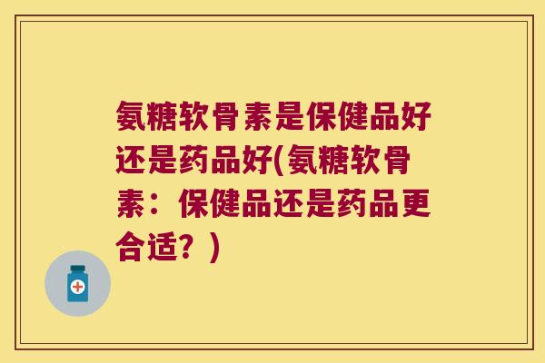氨糖软骨素是保健品好还是药品好(氨糖软骨素:保健品还是药品更合适?) 氨糖软骨素是保健品好还是药品好(氨糖软骨素:保健品还是药品更合适?)