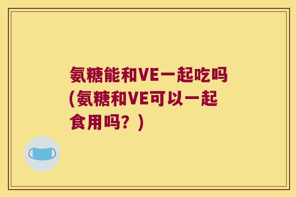 氨糖能和VE一起吃吗(氨糖和VE可以一起食用吗？)