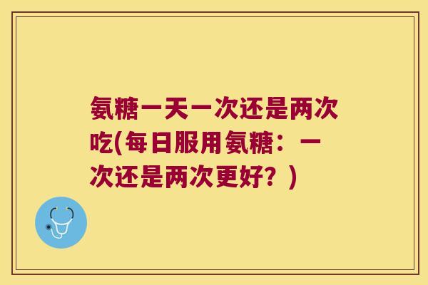 氨糖一天一次还是两次吃(每日服用氨糖：一次还是两次更好？)