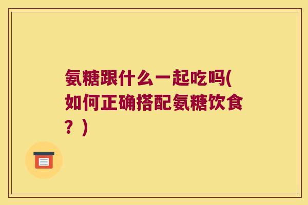 氨糖跟什么一起吃吗(如何正确搭配氨糖饮食?) 氨糖跟什么一起吃吗(如何正确搭配氨糖饮食?)