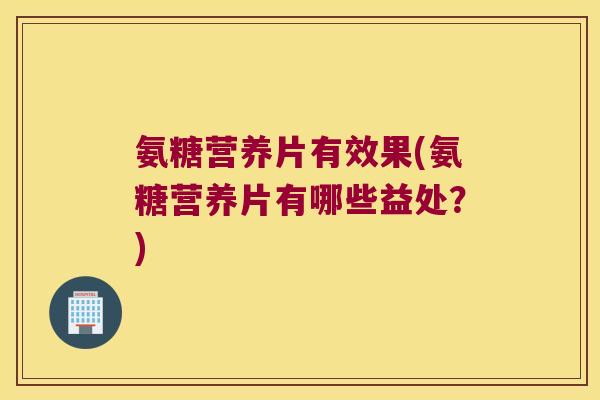氨糖营养片有效果(氨糖营养片有哪些益处?) 氨糖营养片有效果(氨糖营养片有哪些益处?)