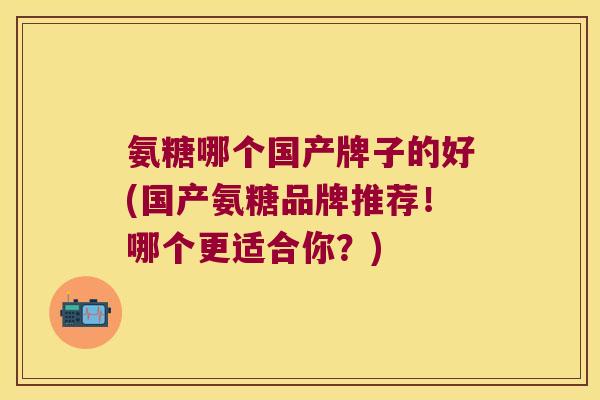 氨糖哪个国产牌子的好(国产氨糖品牌推荐！哪个更适合你？)