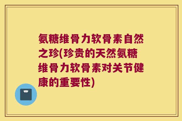 氨糖维骨力软骨素自然之珍(珍贵的天然氨糖维骨力软骨素对关节健康的重要性)