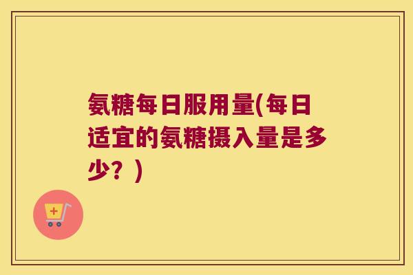 氨糖每日服用量(每日适宜的氨糖摄入量是多少？)