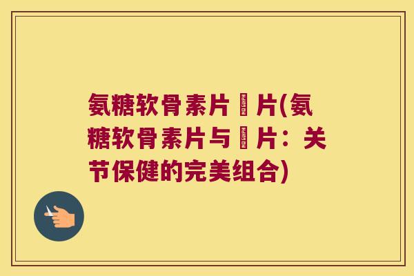 氨糖软骨素片鈣片(氨糖软骨素片与鈣片:关节保健的完美组合) 氨糖软骨素片鈣片(氨糖软骨素片与鈣片:关节保健的完美组合)