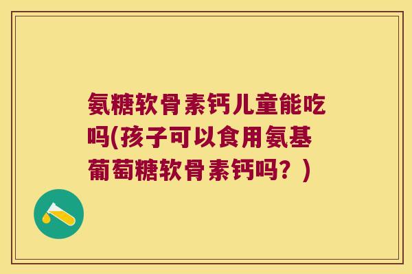氨糖软骨素钙儿童能吃吗(孩子可以食用氨基葡萄糖软骨素钙吗？)