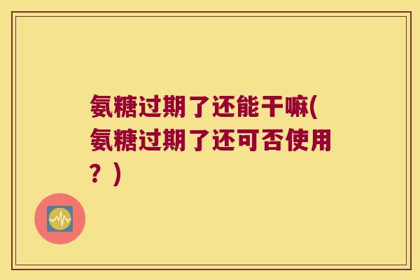 氨糖过期了还能干嘛(氨糖过期了还可否使用?) 氨糖过期了还能干嘛(氨糖过期了还可否使用?)