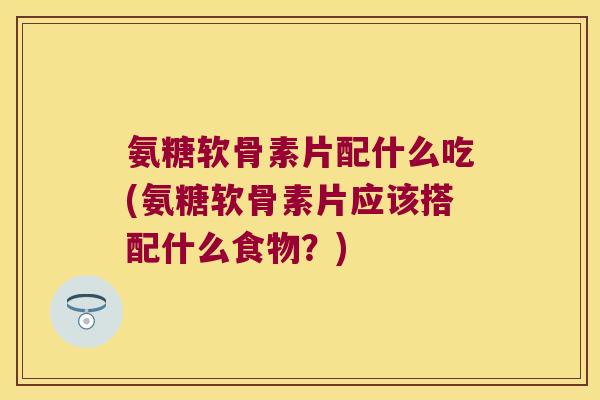 氨糖软骨素片配什么吃(氨糖软骨素片应该搭配什么食物？)