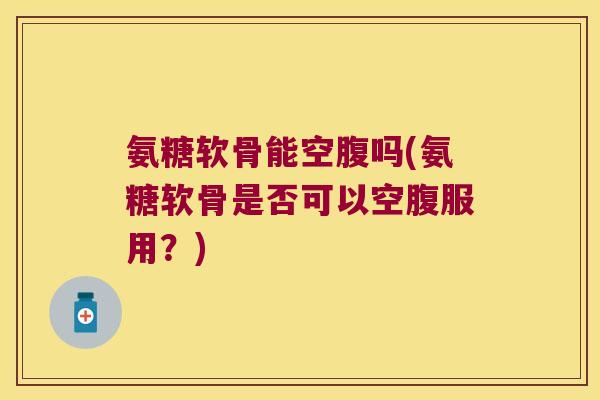 氨糖软骨能空腹吗(氨糖软骨是否可以空腹服用?) 氨糖软骨能空腹吗(氨糖软骨是否可以空腹服用?)