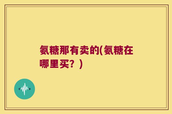 氨糖那有卖的(氨糖在哪里买？)
